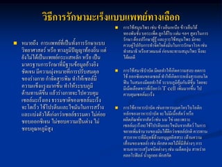 วิธีการรักษามะเร็งแบบแพทย์ทางเลือก
                                                   การใช้สมุนไพร เช่น ข้าวเย็นเหนือ ข้าวเย็นใต้
                                                    ทองพันชั่ง บอระเพ็ด ลูกใต้ใบ แฮ่ม ฯลฯ สูตรในการ
                                                    รักษา ต้องปรึกษาผู้รู้ และการใช้สมุนไพร มักจะ
   หมายถึง การแพทย์ที่เป็นทังการรักษาแบบ
                              ้                     ควบคู่ไปกับการทาจิตใจตั้งมั่นในการรักษาโรค เช่น
    วิทยาศาสตร์ หรือ ทางภูมิปัญญาท้องถิ่น แต่       ทาสมาธิ หรือสวดมนต์ ก่อนจะทานสมุนไพร จึงจะ
    ยังไม่ได้เป็นแพทย์กระแสหลัก หรือ เป็น           ได้ผลดี
    มาตรฐานการรักษาที่มีฐานข้อมูลอ้างอิง
    ชัดเจน มีความมุ่งหมายที่การปรับสมดุล           การใช้สมาธิบาบัด มีผลทาให้เกิดความสงบ ลดการ
    ของร่างกาย กาจัดสารพิษ ทาให้เซลล์มี             ใช้ ออกซิเจนของเซลล์ ทาให้เกิดการหลั่งสารเอนโด
                                                    ฟิน ในสมองมีผลทาให้ ระบบภูมิคุ้มกันดีขึ้น โดยจะ
    ความแข็งแรงมากขึ้น ทาให้ระบบภูมิ                มีเม็ดเลือดขาวที่เรียกว่า T cell เพิ่มมากขึ้น ไป
    ต้านทานดีขึ้น แล้วร่างกายจะไปควบคุม             ควบคุมเซลล์มะเร็ง
    เซลล์มะเร็งเอง ธรรมชาติของเซลล์มะเร็ง
    จะโตเร็ว ใช้โปรตีนและไขมันในการสร้าง           การใช้อาหารบาบัด เช่นอาหารแมคโครไบโอติก
    และแบ่งตัวได้เก่งกว่าเซลล์ธรรมดา ไม่ค่อย        หลักของอาหารบาบัด จะไม่มีเนื้อสัตว์ หรือ
    ชอบออกซิเจน ไม่ชอบความเป็นด่าง ไม่              ผลิตภัณฑ์จากสัตว์ เช่น นม ไข่ เลย เพราะ
                                                    เซลล์มะเร็งจะใช้โปรตีนและไขมันจากสัตว์ ในการ
    ชอบอุณหภูมิสูง                                  ขยายเพิ่มจานวนของมันได้ดีกว่าเซลล์ปกติ ควรทาน
                                                    สารอาหารที่มีฤทธิ์ต้านอนุมูลอิสสระ (ต้านความ
                                                    เสื่อมของเซลล์) เช่น ผักสด ผลไม้ที่มีสีต่างๆ การ
                                                    ทานอาหารเสริมชนิดต่างๆ เช่น เมล็ดองุ่น สาหร่าย
                                                    คลอโรฟิลล์ น้าลูกยอ ผักสกัด
 