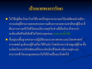 เป้าหมายของการรักษา
   ไม่ได้อยู่ที่จะรักษาโรคให้หายหรือทุเลาเบาบางลงไปแต่เพียงอย่างเดียว
    หากแต่อยู่ที่สามารถตอบสนองความต้องการตามธรรมชาติของผู้ป่วย ที่
    ต้องการความเข้าใจชีวิตและมีความสุขในช่วงที่เจ็บป่วย ถ้าหากว่า
    จะต้องเสียชีวิตก็เสียชีวิตไปอย่างสุขสงบ (ตายแบบยิ้มได้)
   ซึ่งอยู่บนพื้นฐานของการปฏิบัติตามแนวทางศาสนาและวิทยาศาสตร์
    การแพทย์ ญาติและผู้ป่วยก็จะได้รับประโยชน์จากการช่วยดูแลผู้ป่วย ซึ่ง
    จะมีผลในการปรับทัศนคติในการดาเนินชีวิตอย่างมีความสุข และ
    สามารถเข้าใจและดูแลตนเองไม่ให้ป่วยเป็นมะเร็งต่อไป
 