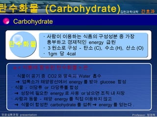 탄수화물 (Carbohydrate)                             김천과학대학   간호과

      Carbohydrate

                      ･ 사람이 이용하는 식품의 구성성분 중 가장
                        풍부하고 경제적인 energy 급원
   탄수화물               ･ 3 원소로 구성 - 탄소 (C), 수소 (H), 산소 (O)
                      ･ 1gm 당 4cal

      ✪   < 식품에 함유된 탄수화물 > 은 ..
     ･ 식물이 공기 중 CO2 와 땅속의 Water 흡수
      ➜ 엽록소가 태양광선에서 energy 를 받아 glucose 합성 
    ･ 식물 - 이당류 or 다당류를 합성
      ➜ 성장에 필요한 energy 로 사용 or 남으면 조직 내 저장
    ･ 사람과 동물 - 태양 energy 를 직접 이용하지 않고
      ➜ 식물이 합성한 carbohydrate 를 섭취 ➜ energy 를 얻는다 .

전공심화과정 presentation                                  Professor 정경옥
 