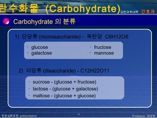 탄수화물 (Carbohydrate)                                    김천과학대학   간호과

      Carbohydrate 의 분류

      1) 단당류 (monosaccharide) - 육탄당 C6H12O6
             ･ glucose                    ･ fructose
             ･ galactose                  ･ mannose


         2) 이당류 (disaccharide) - C12H22O11

              ･ sucrose - (glucose + fructose)
              ･ lactose - (glucose + galactose)
              ･ maltose - (glucose + glucose)


                                     11
전공심화과정 presentation                                       Professor 정경옥
 