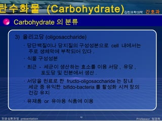 탄수화물 (Carbohydrate)                         김천과학대학   간호과

      Carbohydrate 의 분류

      3) 올리고당 (oligosaccharide)
           ･ 당단백질이나 당지질의 구성성분으로 cell 내에서는
             주로 생체막에 부착되어 있다 .
           ･ 식물 구성성분
           ･ 최근 - 세균이 생산하는 효소를 이용 서당 , 유당 ,
                 포도당 및 전분에서 생산 .
           ･ 서당을 원료로 한 fructo-oligosaccharide 는 장내
             세균 중 유익한 bifido-bacteria 를 활성화 시켜 장의
             건강 유지
           ･ 유제품 or 유아용 식품에 이용


                              12
전공심화과정 presentation                              Professor 정경옥
 