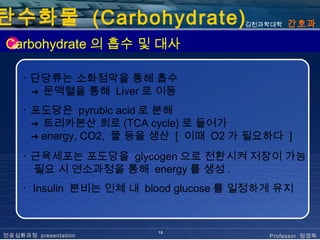 탄수화물 (Carbohydrate)                   김천과학대학   간호과

Carbohydrate 의 흡수 및 대사

    ･ 단당류는 소화점막을 통해 흡수
      ➜ 문맥혈을 통해 Liver 로 이동

    ･ 포도당은 pyrubic acid 로 분해
      ➜ 트리카본산 회로 (TCA cycle) 로 들어가
      ➜ energy, CO2, 물 등을 생산 [ 이때 O2 가 필요하다 ]

    ･ 근육세포는 포도당을 glycogen 으로 전환시켜 저장이 가능
      필요 시 연소과정을 통해 energy 를 생성 .
    ･ Insulin 분비는 인체 내 blood glucose 를 일정하게 유지


                         15
전공심화과정 presentation                       Professor 정경옥
 