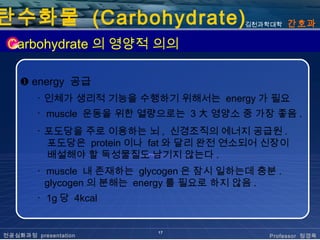 탄수화물 (Carbohydrate)                      김천과학대학   간호과

 Carbohydrate 의 영양적 의의

    ❶ energy 공급
        ･ 인체가 생리적 기능을 수행하기 위해서는 energy 가 필요
        ･ muscle 운동을 위한 열량으로는 3 大 영양소 중 가장 좋음 .
        ･ 포도당을 주로 이용하는 뇌 , 신경조직의 에너지 공급원 .
          포도당은 protein 이나 fat 와 달리 완전 연소되어 신장이
          배설해야 할 독성물질도 남기지 않는다 .
        ･ muscle 내 존재하는 glycogen 은 잠시 일하는데 충분 .
          glycogen 의 분해는 energy 를 필요로 하지 않음 .
        ･ 1g 당 4kcal


                           17
전공심화과정 presentation                          Professor 정경옥
 