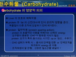 탄수화물 (Carbohydrate)                            김천과학대학   간호과

 Carbohydrate 의 영양적 의의

     ❷ Liver 의 보호와 해독작용 .
     ❸ protein 과 fat 의 신진대사에 있어 관리적 영향을 준다 .
         독물질이 다른 조직에 도달하기 전에 제거한다 .
     ❹ protein 절약작용 (protein sparing action)
         ･ protein 의 효율적인 이용을 위해서는 신체의 energy
           요구량이 충분한 CHO 가 함유된 식사가 필요
           protein 요구가 특히 증가되는 시기인 op or 임신 , 수유기
         ･ CHO 섭취가 부족 시 - 음식의 단백질 전환 or 단백조직을
                      파괴하여 energy 로 이용
         ∴ 조직재생이 잘 안됨 , 신장은 질소산물 배설이 ↑

                              18
전공심화과정 presentation                               Professor 정경옥
 