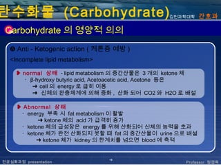 탄수화물 (Carbohydrate)                                 김천과학대학      간호과

 Carbohydrate 의 영양적 의의
  ❺ Anti - Ketogenic action ( 케톤증 예방 )
  <Incomplete lipid metabolism>

     ❥ normal 상태 - lipid metabolism 의 중간산물은 3 개의 ketone 체
       ･ β-hydroxy butyric acid, Acetoacetic acid, Acetone 등은
          ➜ cell 의 energy 로 급히 이용
          ➜ 신체의 완충체계에 의해 중화 , 산화 되어 CO2 와 H2O 로 배설

     ❥ Abnormal 상태
      ･ energy 부족 시 fat metabolism 이 활발
            ➜ ketone 체의 acid 가 급격히 증가
      ･ ketone 체의 급성장은 energy 를 위해 산화되어 신체의 능력을 초과
      ･ ketone 체가 완전 산화되지 못할 때 fat 의 중간산물이 urine 으로 배설
           ➜ ketone 체가 kidney 의 한계치를 넘으면 blood 에 축적


                                  19
전공심화과정 presentation                                      Professor 정경옥
 