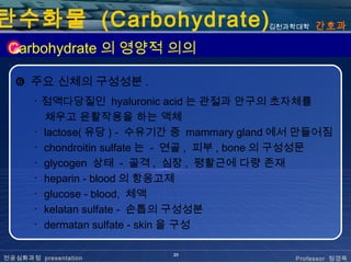 탄수화물 (Carbohydrate)                        김천과학대학   간호과

 Carbohydrate 의 영양적 의의

  ❻ 주요 신체의 구성성분 .
       ･ 점액다당질인 hyaluronic acid 는 관절과 안구의 초자체를
         채우고 윤활작용을 하는 액체
       ･ lactose( 유당 ) - 수유기간 중 mammary gland 에서 만들어짐
       ･ chondroitin sulfate 는 - 연골 , 피부 , bone 의 구성성문
       ･ glycogen 상태 - 골격 , 심장 , 평활근에 다량 존재
       ･ heparin - blood 의 항응고제
       ･ glucose - blood, 체액
       ･ kelatan sulfate - 손톱의 구성성분
       ･ dermatan sulfate - skin 을 구성

                             20
전공심화과정 presentation                             Professor 정경옥
 