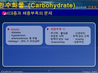 탄수화물 (Carbohydrate)                            김천과학대학   간호과

   비대증과 체중부족의 문제


     ❥ obesity                  ❥ 체중부족 시
      ･ diabetes                ･ 무기력 , 불임증     ･ 신경과민
      ･ hypertension            ･ 우둔한 시력      ･ 탄력 없는 근육
      ･ arteriosclerosis 등 유발   ･ 광택이 없는 hair   ･ Anemia
     <etiology> : 95% 가 과잉섭취    ･ Amenorrhea   ･ 성장부진




                                21
전공심화과정 presentation                                 Professor 정경옥
 
