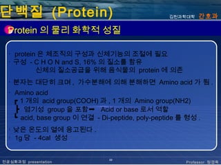 단백질 (Protein)                                      김천과학대학   간호과

  Protein 의 물리 화학적 성질

  ･ protein 은 체조직의 구성과 신체기능의 조절에 필요
  ･ 구성 - C H O N and S, 16% 의 질소를 함유
           신체의 질소공급을 위해 음식물의 protein 에 의존
  ･ 분자는 대단히 크며 , 가수분해에 의해 분해하면 Amino acid 가 됨 .
  ･ Amino acid
    ┏ 1 개의 acid group(COOH) 과 , 1 개의 Amino group(NH2)
    ┣ 염기성 group 을 포함➞ Acid or base 로서 역할
    ┗ acid, base group 이 연결 - Di-peptide, poly-peptide 를 형성 .
  ･ 낮은 온도의 열에 응고된다 .
  ･ 1g 당 - 4cal 생성


                                 22
전공심화과정 presentation                                     Professor 정경옥
 