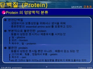 단백질 (Protein)                                김천과학대학   간호과

    Protein 의 영양학적 분류
  ❶ 완전단백질
       ･ 생명유지와 보통성장을 위해서나 생식을 위해
       ･ 충분한량의 essential amino acid 를 포함하고 있다 .
  ❷ 부분적으로 불완전한 protein
       ･ 동물의 성장은 못시키나 체중유지를 시키는것
       ┏ 밀 - gliadine
       ┣ 보리 - Hordein
       ┗ 옥수수 , 밀 - prolamin
  ❸ 불완전 protein
       ･ 동물의 성장은 못시킬 뿐만 아니라 , 체중이 감소 되는 것
       ┏ 고기의 뼈 , 힘줄 , 껍질에서 유출 - gelatin
       ┣ 옥수수 - zein
       ┗ etc 은 그러나 필수 아미노산의 필요량을 충당하기 위해 도울수는 있다 .

                              24
전공심화과정 presentation                               Professor 정경옥
 
