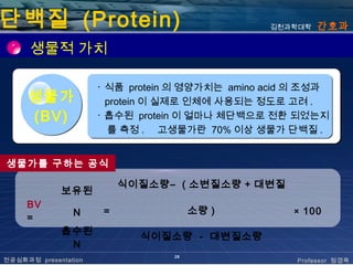 단백질 (Protein)                                    김천과학대학   간호과

      생물적 가치

                      ･ 식품 protein 의 영양가치는 amino acid 의 조성과
     생물가                protein 이 실제로 인체에 사용되는 정도로 고려 .
     (BV)             ･ 흡수된 protein 이 얼마나 체단백으로 전환 되었는지
                        를 측정 . 고생물가란 70% 이상 생물가 단백질 .


생물가를 구하는 공식

                           식이질소량– ( 소변질소량 + 대변질
             보유된
     BV
                N      =               소량 )          × 100
     =
             흡수된
                             식이질소량 - 대변질소량
              N
                                  28
전공심화과정 presentation                                  Professor 정경옥
 