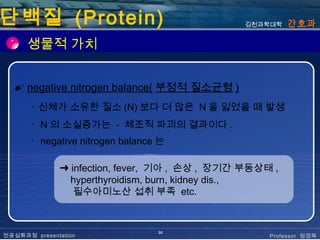 단백질 (Protein)                                  김천과학대학    간호과

      생물적 가치


  ✐ negative nitrogen balance( 부정적 질소균형 )
       ･ 신체가 소유한 질소 (N) 보다 더 많은 N 을 잃었을 때 발생
       ･ N 의 소실증가는 - 체조직 파괴의 결과이다 .
       ･ negative nitrogen balance 는

              ➜ infection, fever, 기아 , 손상 , 장기간 부동상태 ,
                hyperthyroidism, burn, kidney dis.,
                 필수아미노산 섭취 부족 etc.


                                  30
전공심화과정 presentation                                 Professor 정경옥
 