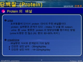단백질 (Protein)                               김천과학대학   간호과

      Protein 의 배설

   ❶ urea
       ･ 포유동물에 있어서 protein 대사의 주된 배설물이다 .
       ･ protein 섭취량과 관계가 있다 - intake 가 낮을 때 output↓
       ･ urine 중 urea 함량은 protein 의 영양상태를 평가하는 방법
        (urine N 량은 전 질소 (N) 량의 80~90% 차지 )

   ❷ creatinine
       ･ 배설량은 식사와 관계없이 거의 일정
       ┏ 건강한 성인 남자 - 26mg/kg/day
       ┗ 건강한 성인 여자 - 14~22mg/kg/day



                             32
전공심화과정 presentation                             Professor 정경옥
 