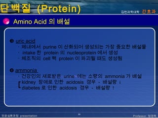 단백질 (Protein)                           김천과학대학   간호과

      Amino Acid 의 배설

    ❸ uric acid
        ･ 체내에서 purine 이 산화되어 생성되는 가장 중요한 배설물
        ･ intake 한 protein 의 nucleoprotein 에서 생성
        ･ 체조직의 cell 핵 protein 이 파괴될 때도 생성됨

    ❹ ammonia
        ･ 건강인의 새로받은 urine 에는 소량의 ammonia 가 배설
        ┏ kidney 장애로 인한 acidosis 경우 - 배설량 ↓
        ┗ diabetes 로 인한 acidosis 경우 - 배설량 ↑




                          33
전공심화과정 presentation                        Professor 정경옥
 
