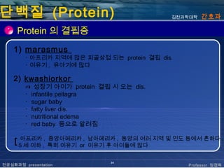 단백질 (Protein)                               김천과학대학   간호과

     Protein 의 결핍증
    1) marasmus
        ･ 아프리카 지역에 많은 피골상접 되는 protein 결핍 dis.
        ･ 이유기 , 유아기에 많다

    2) kwashiorkor
        ✍ 성장기 아이가 protein 결핍 시 오는 dis.
        ･ infantile pellagra
        ･ sugar baby
        ･ fatty liver dis.
        ･ nutritional edema
        ･ red baby 등으로 알려짐

    ┏ 아프리카 , 중앙아메리카 , 남아메리카 , 동양의 여러 지역 및 인도 등에서 흔하다 .
    ┗ 5 세 이하 , 특히 이유기 or 이유기 후 아이들에 많다

                             34
전공심화과정 presentation                             Professor 정경옥
 
