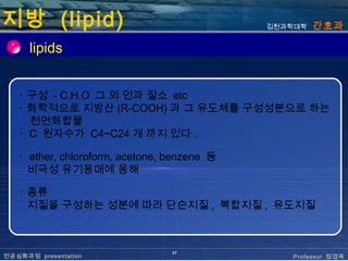 지방 (lipid)                                   김천과학대학   간호과

      lipids


   ･ 구성 - C.H.O 그 외 인과 질소 etc
   ･ 화학적으로 지방산 (R-COOH) 과 그 유도체를 구성성분으로 하는
     천연화합물
   ･ C 원자수가 C4~C24 개 까지 있다 .

   ･ ether, chloroform, acetone, benzene 등
     비극성 유기용매에 용해

   ･ 종류
     지질을 구성하는 성분에 따라 단순지질 , 복합지질 , 유도지질



                                 37
전공심화과정 presentation                             Professor 정경옥
 