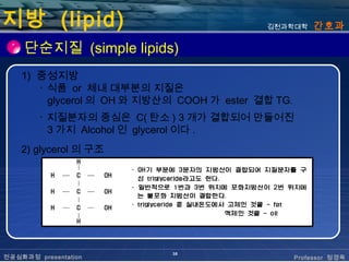 지방 (lipid)                                  김천과학대학      간호과

     단순지질 (simple lipids)
    1) 중성지방
       ･ 식품 or 체내 대부분의 지질은
         glycerol 의 OH 와 지방산의 COOH 가 ester 결합 TG.
        ･ 지질분자의 중심은 C( 탄소 ) 3 개가 결합되어 만들어진
          3 가지 Alcohol 인 glycerol 이다 .
    2) glycerol 의 구조




                             38
전공심화과정 presentation                                 Professor 정경옥
 