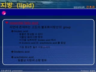 지방 (lipid)                                                김천과학대학   간호과




   ❤ essential fatty acid
       자연에 존재하는 고도의 불포화지방산의 group
         ❶ linoleic acid
              ･ 동물은 합성할 수 없다
              ･ 식물성 油에 다량 함유
              ･ 이것을 섭취하면 linoleic acid 에서
               ➜ linolenic acid 와 arachidonic acid 를 합성
             ∴ 가장 중요한 필수 지방산이다 .
         ❷ linolenic acid

         ❸ arachidonic acid
            ･ 동물성 지방에 소량 함유


                                       41
전공심화과정 presentation                                          Professor 정경옥
 