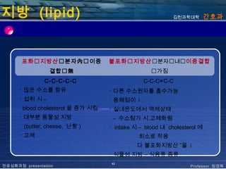 지방 (lipid)                                                김천과학대학        간호과




       포화지방산분자內이중               불포화지방산분자내이중결합
                 결합無                             가짐
               C-C-C-C-C                       C-C-C=C-C
      ･ 많은 수소를 함유                  ･ 다른 수소원자를 흡수가능
      ･ 섭취 시 –                     ･ 용해점이 ↓
       blood cholesterol 을 증가 시킴   ･ 실내온도에서 액체상태
      ･ 대부분 동물성 지방                   - 수소첨가 시 고체화됨
        (butter, cheese, 난황 )      ･ intake 시 – blood 내 cholesterol 에
      ･ 고체                                   최소로 작용
                                             다 불포화지방산 ”을 ↓
                                   ･ 식물성 지방 – 식용류 종류
                                    42
전공심화과정 presentation                                             Professor 정경옥
 