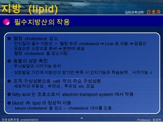 지방 (lipid)                                            김천과학대학   간호과

      필수지방산의 작용

  ❶ 혈청 cholesterol 감소
    ･ 인지질의 필수 지방산 + 혈청 유리 cholesterol ➜ Liver 로 이동 ➜ 담즙산
    ･ 담즙산은 소장으로 분비 ➜ 분변에 배설
    ∴ 혈청 cholesterol 을 감소시킴 .
  ❷ 동물의 성장 촉진
    ･ 두뇌발달과 시각기능 유지
    ･ 성장발달 기간에 지방산이 장기간 부족 시 인지기능과 학습능력 , 시각기능 ↓

  ❸ 조직 구성성분으로 cell 막의 주요 구성성분
    ･ 세포막의 유동성 , 유연성 , 투과성 etc 조절

  ❹ fatty acid 는 조효소로서 electron transport system 에서 작용
  ❺ blood 內 lipid 의 정상적 이동
    ･ serum cholesterol 을 감소 ← cholesterol 대사를 도움 .

                                   43
전공심화과정 presentation                                      Professor 정경옥
 