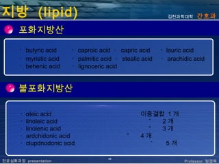 지방 (lipid)                                                  김천과학대학     간호과

      포화지방산

      ･ butyric acid     ･ caproic acid ･ capric acid     ･ lauric acid
      ･ myristic acid    ･ palmitic acid ･ stealic acid   ･ arachidic acid
      ･ behenic acid     ･ lignoceric acid


      불포화지방산

      ･   o leic acid                             이중결합 1 개
      ･   linoleic acid                             ”  2개
      ･   linolenic acid                            ”  3개
      ･   ardchidonic acid                   ”    4개
      ･   clupdnodonic acid                          ”  5개

                                      44
전공심화과정 presentation                                               Professor 정경옥
 