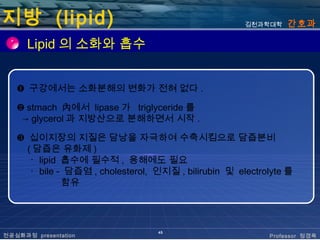 지방 (lipid)                                            김천과학대학   간호과

      Lipid 의 소화와 흡수


   ❶ 구강에서는 소화분해의 변화가 전혀 없다 .

   ❷ stmach 內에서 lipase 가 triglyceride 를
    → glycerol 과 지방산으로 분해하면서 시작 .

   ❸ 십이지장의 지질은 담낭을 자극하여 수축시킴으로 담즙분비
     ( 담즙은 유화제 )
      ･ lipid 흡수에 필수적 , 용해에도 필요
      ･ bile - 담즙염 , cholesterol, 인지질 , bilirubin 및 electrolyte 를
              함유




                                  45
전공심화과정 presentation                                        Professor 정경옥
 