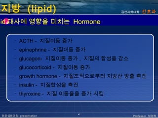 지방 (lipid)                           김천과학대학   간호과

pid 대사에 영향을 미치는 Hormone

       ･ ACTH - 지질이동 증가
       ･ epinephrine - 지질이동 증가
       ･ glucagon- 지질이동 증가 , 지질의 합성을 감소
       ･ glucocorticoid - 지질이동 증가
       ･ growth hormone - 지질조직으로부터 지방산 방출 촉진
       ･ insulin - 지질합성을 촉진
       ･ thyroxine - 지질 이동율을 증가 시킴


                            47
 전공심화과정 presentation                      Professor 정경옥
 