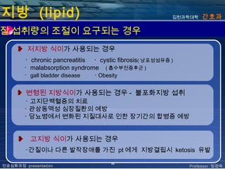 지방 (lipid)                                                 김천과학대학   간호과

질 섭취량의 조절이 요구되는 경우
     ❥ 저지방 식이가 사용되는 경우
          ･ chronic pancreatitis ･ cystic fibrosis( 낭포성섬유증 )
          ･ malabsorption syndrome ( 흡수부전증후군 )
          ･ gall bladder disease ･ Obesity


     ❥ 변형된 지방식이가 사용되는 경우 - 불포화지방 섭취
          ･ 고지단백혈증의 치료
          ･ 관상동맥성 심장질환의 예방
          ･ 당뇨병에서 변화된 지질대사로 인한 장기간의 합병증 예방


      ❥     고지방 식이가 사용되는 경우
          ･간질이나 다른 발작장애를 가진 pt 에게 지방결핍시 ketosis 유발

                                       48
전공심화과정 presentation                                            Professor 정경옥
 