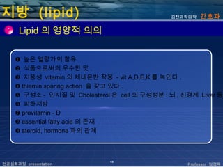 지방 (lipid)                                     김천과학대학   간호과

      Lipid 의 영양적 의의

    ❶ 높은 열량가의 함유
    ❷ 식품으로써의 우수한 맛 .
    ❸ 지용성 vitamin 의 체내운반 작용 - vit A,D,E,K 를 녹인다 .
    ❹ thiamin sparing action 을 갖고 있다 .
    ❺ 구성소 - 인지질 및 Cholesterol 은 cell 의 구성성분 : 뇌 , 신경계 ,Liver 등
    ❻ 피하지방
    ❼ provitamin - D
    ❽ essential fatty acid 의 존재
    ❾ steroid, hormone 과의 관계



                              49
전공심화과정 presentation                                 Professor 정경옥
 