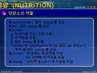 영양 (NUTRITION)                             김천과학대학    간호과

       영양소의 역할

       ❶ carbohydrate - 열과 energy 를 공급
       ❷ fat - 열과 energy 를 공급
       ❸ protein
        ┏ 체 조직을 구성 ( 주된 작용 )
        ┣ 체 작용을 조절
        ┣ 열과 energy 를 방출
        ┗ protein 은 carbohydrate 와 fat 같은 cal 영양소가
           부족 될 때만 energy 를 공급
       ❹ mineral - 몇 종류는 체 조직을 구성
                   but 대부분 체 작용을 조절
       ❺ vitamin - 대개 助 효소로서 체 작용을 조절

                             5
 전공심화과정 presentation                           Professor 정경옥
 