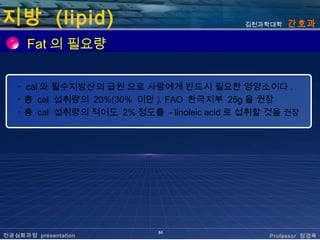 지방 (lipid)                                  김천과학대학   간호과

      Fat 의 필요량


   ･ cal 와 필수지방산의 급원 으로 사람에게 반드시 필요한 영양소이다 .
   ･ 총 cal 섭취량의 20%(30% 미만 ). FAO 한국지부 25g 을 권장
   ･ 총 cal 섭취량의 적어도 2% 정도를 - linoleic acid 로 섭취할 것을 권장




                            50
전공심화과정 presentation                             Professor 정경옥
 