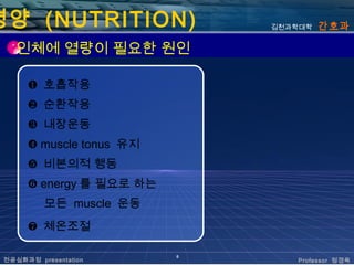영양 (NUTRITION)                김천과학대학   간호과

   인체에 열량이 필요한 원인

      ❶ 호흡작용
      ❷ 순환작용
      ❸ 내장운동
      ❹ muscle tonus 유지
      ❺ 비본의적 행동
      ❻ energy 를 필요로 하는
          모든 muscle 운동
      ❼ 체온조절

                          6
 전공심화과정 presentation             Professor 정경옥
 