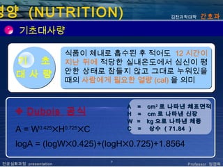 영양 (NUTRITION)                                김천과학대학   간호과

       기초대사량

                       식품이 체내로 흡수된 후 적어도 12 시간이
      기   초            지난 뒤에 적당한 실내온도에서 심신이 평
                       안한 상태로 잠들지 않고 그대로 누워있을
      대 사 량
                       때의 사람에게 필요한 열량 (cal) 을 의미


                                   A   = cm 2 로 나타낸 체표면적
      ✣ Dubois 공식                  H   = cm 로 나타낸 신장
                                   W   = kg 으로 나타낸 체중
      A = W0.425✕H0.725✕C          C   = 상수 ( 71.84 )

      logA = (logW✕0.425)+(logH✕0.725)+1.8564
                               7
 전공심화과정 presentation                              Professor 정경옥
 