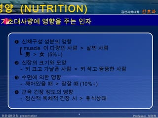 영양 (NUTRITION)                      김천과학대학   간호과

 기초대사량에 영향을 주는 인자


       ❶ 신체구성 성분의 영향
        ┏ muscle 이 다량인 사람 > 살찐 사람
        ┗ 男 > 女 (5%↓)
       ❷ 신장의 크기와 모양
         - 키 크고 가냘픈 사람 > 키 작고 뚱뚱한 사람
       ❸ 수면에 의한 영향
         - 깨어있을 때 > 잠잘 때 (10%↓)
       ❹ 근육 긴장 정도의 영향
         - 정신적 육체적 긴장 시 > 휴식상태

                         8
 전공심화과정 presentation                   Professor 정경옥
 