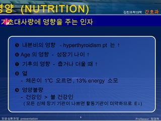 영양 (NUTRITION)                              김천과학대학   간호과

 기초대사량에 영향을 주는 인자


       ❺ 내분비의 영향 - hyperthyroidism pt 는 ↑
       ❻ Age 의 영향 - 성장기 나이 ↑
       ❼ 기후의 영향 - 춥거나 더울 때 ↑
       ❽ 열
         - 체온이 1℃ 오르면 , 13% energy 소모
       ❾ 영양불량
         - 건강인 > 불 건강인
            ( 모든 신체 장기 기관이 나쁘면 활동기관이 미약하므로 E↓)

                            9
 전공심화과정 presentation                           Professor 정경옥
 