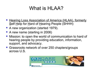 What is HLAA?
HLAA

   Hearing Loss Association of America (HLAA), formerly
    Self Help for Hard of Hearing People (SHHH)
   A new organization (started 1979).
   A new name (starting in 2006)
   Mission: to open the world of communication to hard of
    hearing people by providing education, information,
    support, and advocacy.
   Grassroots network of over 250 chapters/groups
    across U.S.
 