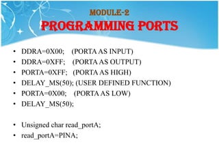 Module-2
        PROGRAMMING PORTS
•   DDRA=0X00; (PORTA AS INPUT)
•   DDRA=0XFF; (PORTA AS OUTPUT)
•   PORTA=0XFF; (PORTA AS HIGH)
•   DELAY_MS(50); (USER DEFINED FUNCTION)
•   PORTA=0X00; (PORTA AS LOW)
•   DELAY_MS(50);

• Unsigned char read_portA;
• read_portA=PINA;
 