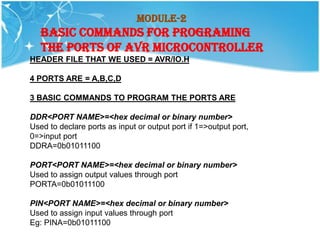 Module-2
   BASIC COMMANDS FOR PROGRAMING
   THE PORTS OF AVR MICROCONTROLLER
HEADER FILE THAT WE USED = AVR/IO.H

4 PORTS ARE = A,B,C,D

3 BASIC COMMANDS TO PROGRAM THE PORTS ARE

DDR<PORT NAME>=<hex decimal or binary number>
Used to declare ports as input or output port if 1=>output port,
0=>input port
DDRA=0b01011100

PORT<PORT NAME>=<hex decimal or binary number>
Used to assign output values through port
PORTA=0b01011100

PIN<PORT NAME>=<hex decimal or binary number>
Used to assign input values through port
Eg: PINA=0b01011100
 