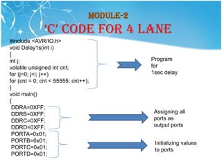 Module-2
              ‘C’ CODE FOR 4 LANE
#include <AVR/IO.h>
void Delay1s(int i)
{
int j;                                      Program
volatile unsigned int cnt;                  for
for (j=0; j<i; j++)                         1sec delay
for (cnt = 0; cnt < 55555; cnt++);
}
void main()
{
 DDRA=0XFF;
 DDRB=0XFF;                                  Assigning all
 DDRC=0XFF;                                  ports as
 DDRD=0XFF;                                  output ports
 PORTA=0x01;
 PORTB=0x01;                                 Initializing values
 PORTC=0x01;                                 to ports
 PORTD=0x01;
 