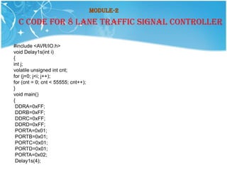 Module-2
  C CODE FOR 8 LANE TRAFFIC SIGNAL CONTROLLER

#include <AVR/IO.h>
void Delay1s(int i)
{
int j;
volatile unsigned int cnt;
for (j=0; j<i; j++);
for (cnt = 0; cnt < 55555; cnt++);
}
void main()
{
 DDRA=0xFF;
 DDRB=0xFF;
 DDRC=0xFF;
 DDRD=0xFF;
 PORTA=0x01;
 PORTB=0x01;
 PORTC=0x01;
 PORTD=0x01;
 PORTA=0x02;
 Delay1s(4);
 
