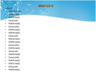 Module-2
 while(1)
•    {PORTA=0x04;
• Delay1s(20);
• PORTA=0x02;
• Delay1s(4);
• PORTA=0x08;
• Delay1s(20);
• PORTA=0x02;
• PORTB=0x02;
• Delay1s(4);
• PORTA=0x01;
• PORTB=0x04;
• Delay1s(20);
• PORTB=0x02;
• Delay1s(4);
• PORTB=0x08;
• Delay1s(20);
• PORTB=0x02;
• PORTC=0x02;
• Delay1s(4);
• PORTB=0x01;
 
