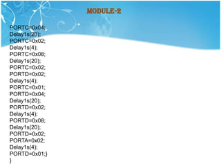 Module-2

PORTC=0x04;
Delay1s(20);
PORTC=0x02;
Delay1s(4);
PORTC=0x08;
Delay1s(20);
PORTC=0x02;
PORTD=0x02;
Delay1s(4);
PORTC=0x01;
PORTD=0x04;
Delay1s(20);
PORTD=0x02;
Delay1s(4);
PORTD=0x08;
Delay1s(20);
PORTD=0x02;
PORTA=0x02;
Delay1s(4);
PORTD=0x01;}
}
 