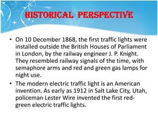 HISTORICAL PERSPECTIVE

• On 10 December 1868, the first traffic lights were
  installed outside the British Houses of Parliament
  in London, by the railway engineer J. P. Knight.
  They resembled railway signals of the time, with
  semaphore arms and red and green gas lamps for
  night use.
• The modern electric traffic light is an American
  invention. As early as 1912 in Salt Lake City, Utah,
  policeman Lester Wire invented the first red-
  green electric traffic lights.
 