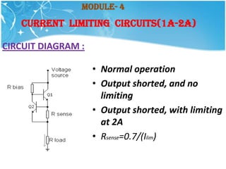 Module- 4
   Current Limiting Circuits(1A-2A)

CIRCUIT DIAGRAM :

                    • Normal operation
                    • Output shorted, and no
                      limiting
                    • Output shorted, with limiting
                      at 2A
                    • Rsense=0.7/(Ilim)
 