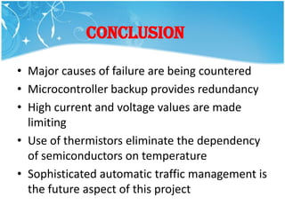 CONCLUSION

• Major causes of failure are being countered
• Microcontroller backup provides redundancy
• High current and voltage values are made
  limiting
• Use of thermistors eliminate the dependency
  of semiconductors on temperature
• Sophisticated automatic traffic management is
  the future aspect of this project
 