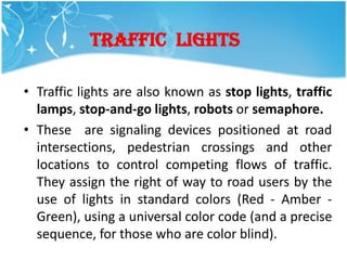 TRAFFIC LIGHTS

• Traffic lights are also known as stop lights, traffic
  lamps, stop-and-go lights, robots or semaphore.
• These are signaling devices positioned at road
  intersections, pedestrian crossings and other
  locations to control competing flows of traffic.
  They assign the right of way to road users by the
  use of lights in standard colors (Red - Amber -
  Green), using a universal color code (and a precise
  sequence, for those who are color blind).
 