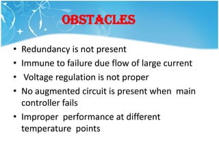 OBSTACLES

• Redundancy is not present
• Immune to failure due flow of large current
•  Voltage regulation is not proper
• No augmented circuit is present when main
  controller fails
• Improper performance at different
  temperature points
 