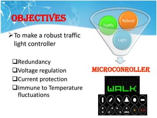 OBJECTIVEs                               Robust
                              Traffic

To make a robust traffic
                                        Light
 light controller

 Redundancy
 Voltage regulation        MICROCONROLLER
                                Controller
 Current protection
 Immune to Temperature
  fluctuations
 