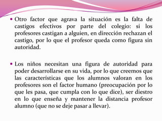  Otro factor que agrava la situación es la falta de
 castigos efectivos por parte del colegio: si los
 profesores castigan a alguien, en dirección rechazan el
 castigo, por lo que el profesor queda como figura sin
 autoridad.

 Los niños necesitan una figura de autoridad para
 poder desarrollarse en su vida, por lo que creemos que
 las características que los alumnos valoran en los
 profesores son el factor humano (preocupación por lo
 que les pasa, que cumpla con lo que dice), ser diestro
 en lo que enseña y mantener la distancia profesor
 alumno (que no se deje pasar a llevar).
 