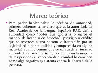 Marco teórico
 Para poder hablar sobre la pérdida de autoridad,
 primero debemos tener claro qué es la autoridad. La
 Real Academia de la Lengua Española RAE, define
 autoridad como “poder que gobierna o ejerce el
 mando, de hecho o de derecho”, “prestigio o crédito
 que se reconoce a una persona o institución por su
 legitimidad o por su calidad y competencia en alguna
 materia”. Es muy común que se confunda el término
 autoridad con autoritarismo, por lo que en la mayoría
 de las personas el concepto de autoridad lo conciben
 como algo negativo que atenta contra la libertad de la
 persona.
 