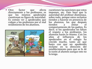  Otro     factor     que     afecta   cuestionen las sanciones que estos
  directamente a los profesores, es    imponen, etc. Esto hace que la
  que los mismos apoderados            autoridad del profesor disminuya,
  cuestionan su figura de autoridad.   sobre todo, porque estos reclamos
  Es común ver a apoderados que        tienden a hacerse en presencia de
  culpan a los profesores por el mal   los alumnos, los que después
  rendimiento de los alumnos,          tienden        a     imitar       el
                                       comportamiento de los padres. Es
                                       decir, si los apoderados les faltan
                                       el respeto a los profesores, los
                                       alumnos harán lo mismo. Con los
                                       años al influencia de los
                                       apoderados en el colegio ha
                                       crecido mucho, tanto así que
                                       basta con que un apoderado
                                       reclame en la dirección del
                                       establecimiento para que se le dé
                                       la razón al alumno aunque este no
                                       la tenga.
 